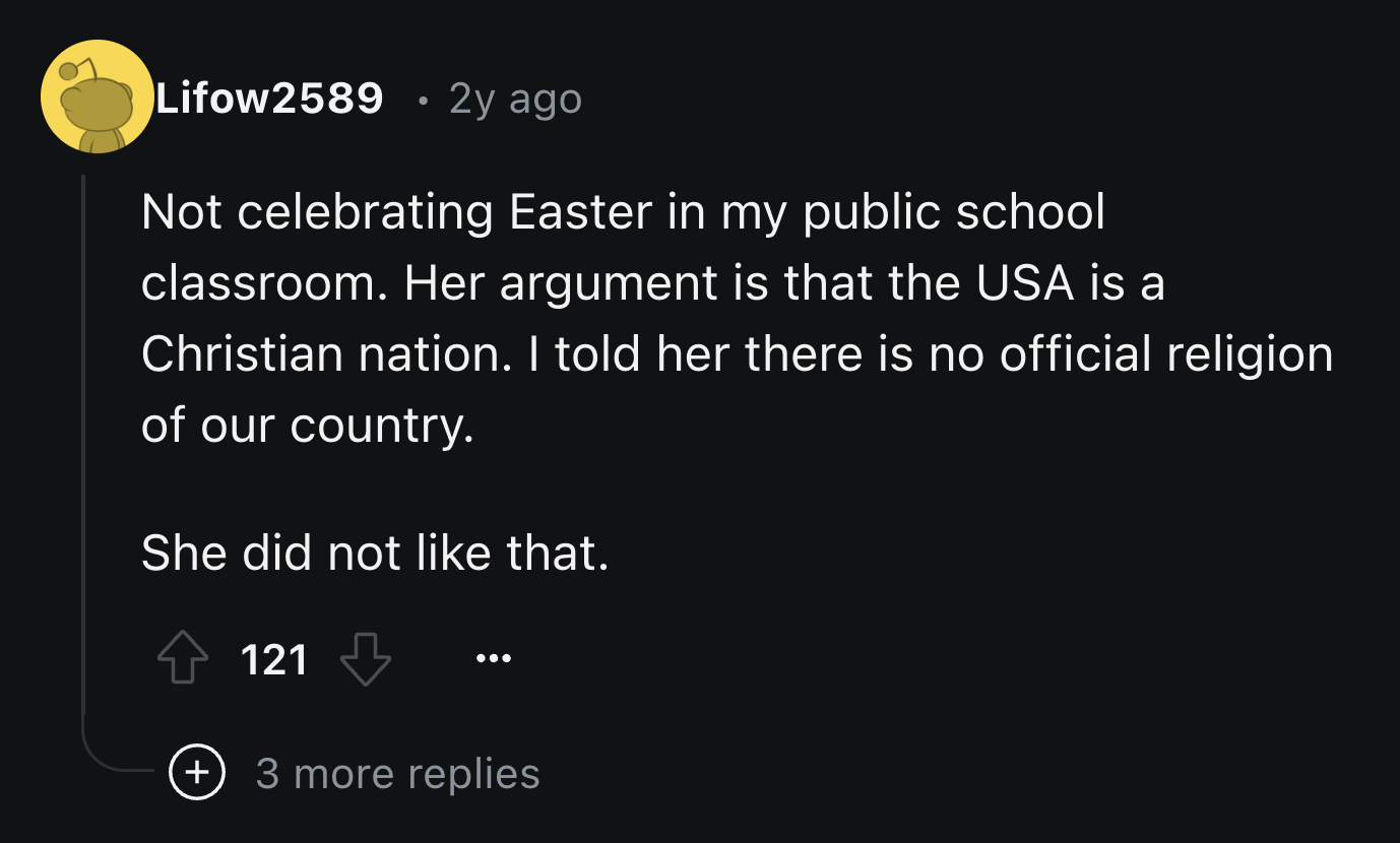 screenshot - Lifow2589 . 2y ago Not celebrating Easter in my public school classroom. Her argument is that the Usa is a Christian nation. I told her there is no official religion of our country. She did not that. 121 3 more replies